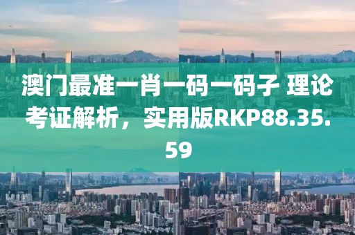 澳门最准一肖一码一码孑 理论考证解析，实用版RKP88.35.59