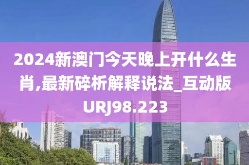 2024新澳门今天晚上开什么生肖,最新碎析解释说法_互动版URJ98.223