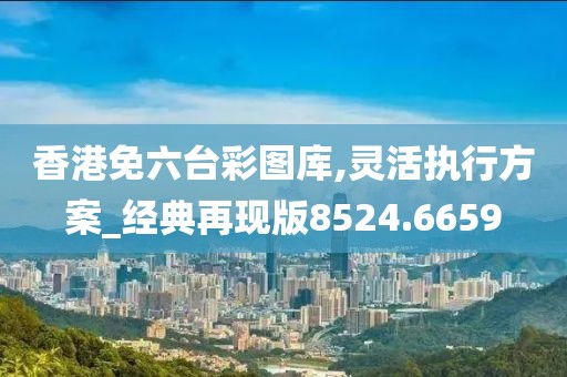 香港免六台彩图库,灵活执行方案_经典再现版8524.6659