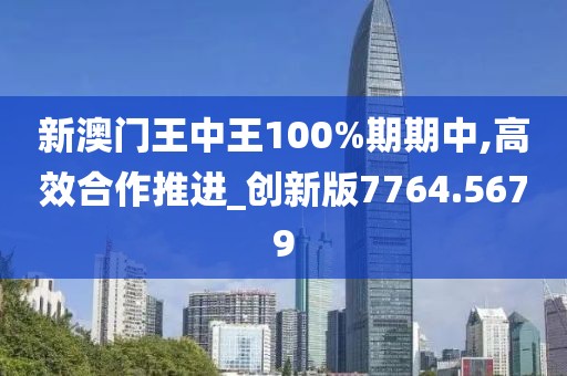 新澳门王中王100%期期中,高效合作推进_创新版7764.5679
