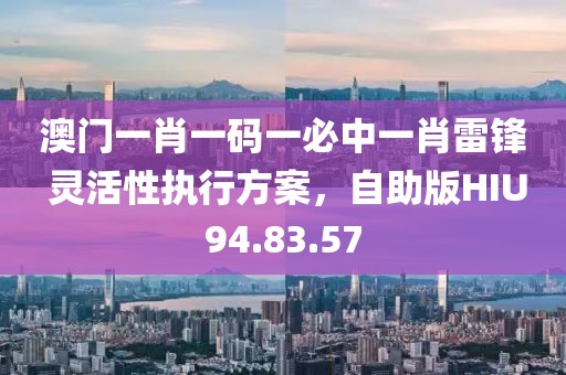 澳门一肖一码一必中一肖雷锋 灵活性执行方案，自助版HIU94.83.57