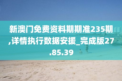 新澳门免费资料期期准235期,详情执行数据安援_完成版27.85.39