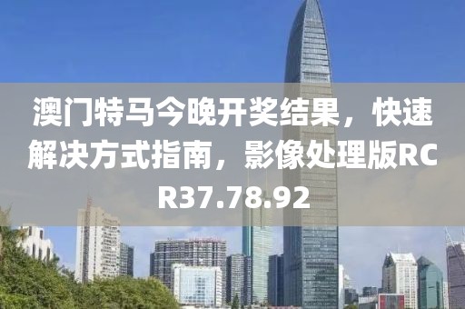 澳门特马今晚开奖结果，快速解决方式指南，影像处理版RCR37.78.92