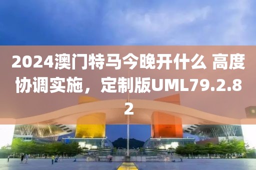 2024澳门特马今晚开什么 高度协调实施，定制版UML79.2.82