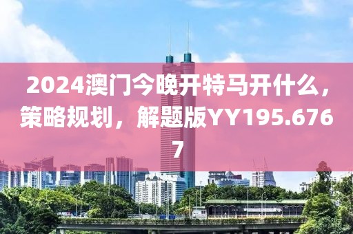 2024澳门今晚开特马开什么，策略规划，解题版YY195.6767