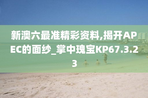 新澳六最准精彩资料,揭开APEC的面纱_掌中瑰宝KP67.3.23