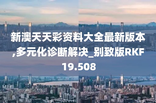 新澳天天彩资料大全最新版本,多元化诊断解决_别致版RKF19.508