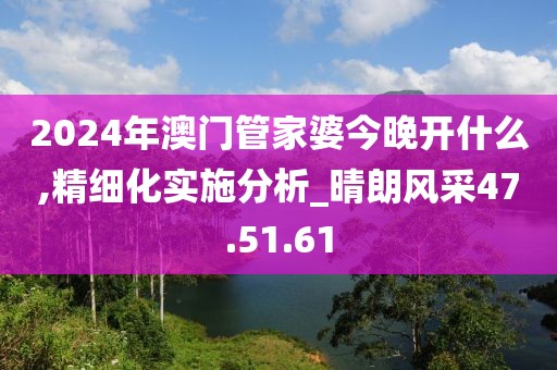 2024年澳门管家婆今晚开什么,精细化实施分析_晴朗风采47.51.61