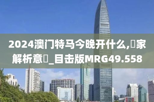 2024澳门特马今晚开什么,專家解析意見_目击版MRG49.558