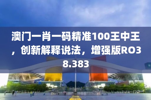 澳门一肖一码精准100王中王，创新解释说法，增强版RO38.383