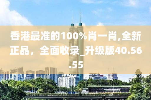 香港最准的100%肖一肖,全新正品，全面收录_升级版40.56.55