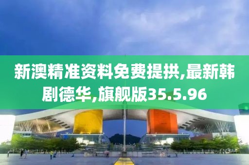 新澳精准资料免费提拱,最新韩剧德华,旗舰版35.5.96