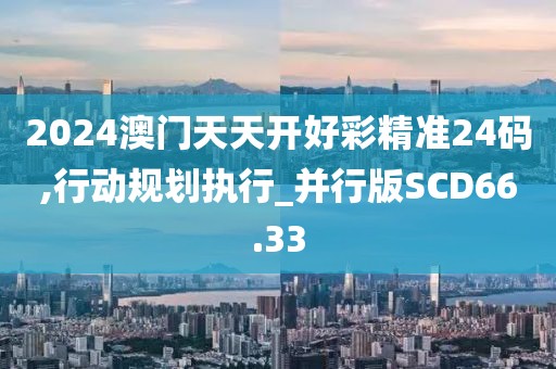2024澳门天天开好彩精准24码,行动规划执行_并行版SCD66.33