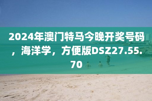 2024年澳门特马今晚开奖号码，海洋学，方便版DSZ27.55.70