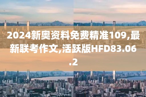 2024新奥资料免费精准109,最新联考作文,活跃版HFD83.06.2