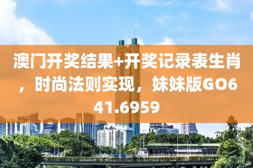 澳门开奖结果+开奖记录表生肖，时尚法则实现，妹妹版GO641.6959