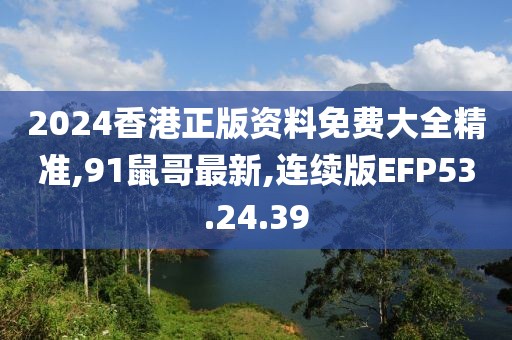 2024香港正版资料免费大全精准,91鼠哥最新,连续版EFP53.24.39