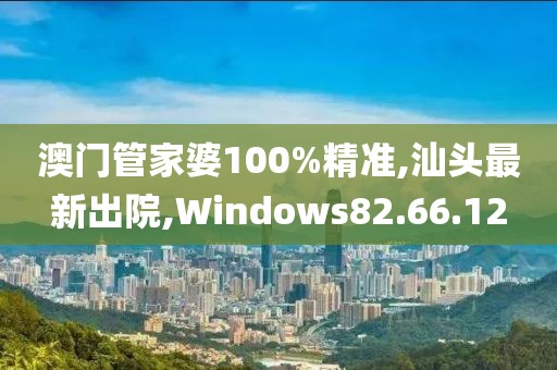澳门管家婆100%精准,汕头最新出院,Windows82.66.12