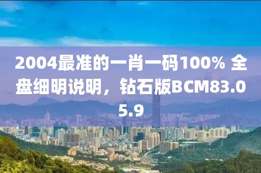 2004最准的一肖一码100% 全盘细明说明，钻石版BCM83.05.9