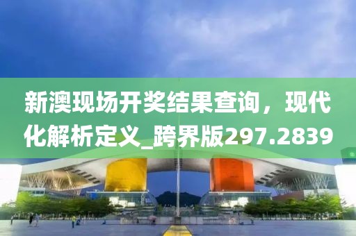 新澳现场开奖结果查询，现代化解析定义_跨界版297.2839