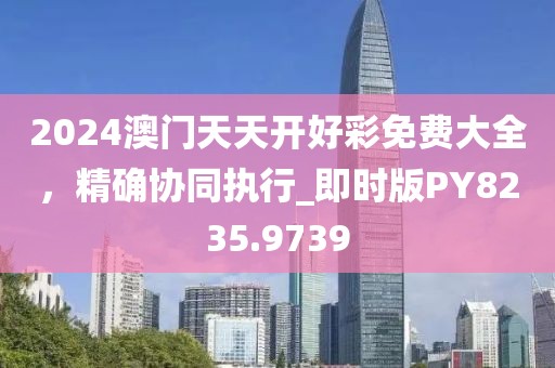 2024澳门天天开好彩免费大全，精确协同执行_即时版PY8235.9739