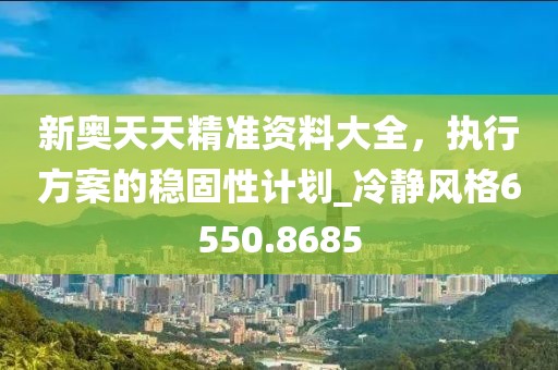新奥天天精准资料大全，执行方案的稳固性计划_冷静风格6550.8685