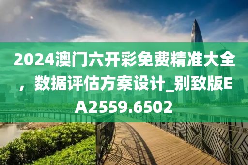 2024澳门六开彩免费精准大全，数据评估方案设计_别致版EA2559.6502
