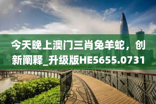 今天晚上澳门三肖兔羊蛇，创新阐释_升级版HE5655.0731