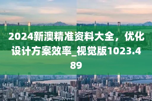 2024新澳精准资料大全，优化设计方案效率_视觉版1023.489