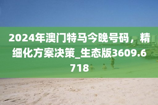 2024年澳门特马今晚号码，精细化方案决策_生态版3609.6718