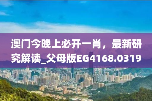 澳门今晚上必开一肖，最新研究解读_父母版EG4168.0319