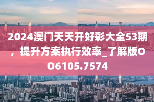 2024澳门天天开好彩大全53期，提升方案执行效率_了解版OO6105.7574
