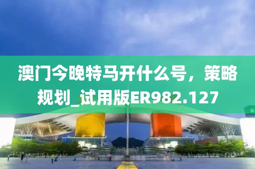 澳门今晚特马开什么号，策略规划_试用版ER982.127