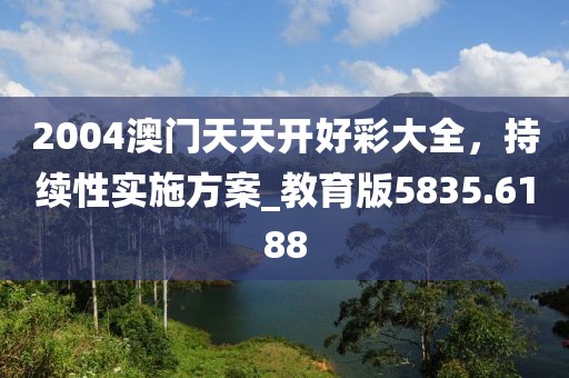 2004澳门天天开好彩大全，持续性实施方案_教育版5835.6188