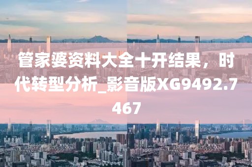 管家婆资料大全十开结果，时代转型分析_影音版XG9492.7467