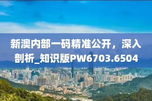 新澳内部一码精准公开，深入剖析_知识版PW6703.6504