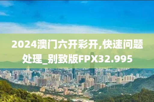 2024澳门六开彩开,快速问题处理_别致版FPX32.995