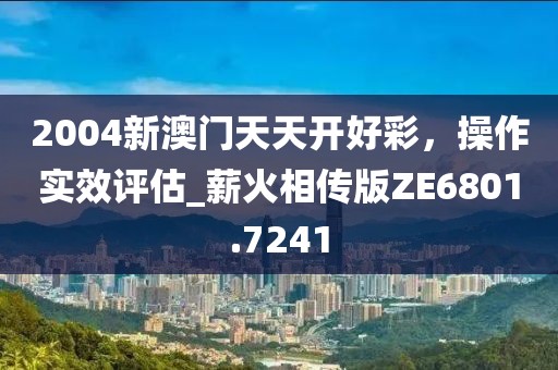 2004新澳门天天开好彩，操作实效评估_薪火相传版ZE6801.7241