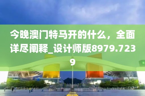 今晚澳门特马开的什么，全面详尽阐释_设计师版8979.7239