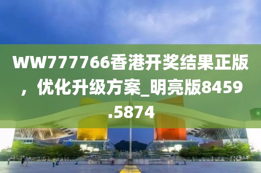 WW777766香港开奖结果正版，优化升级方案_明亮版8459.5874