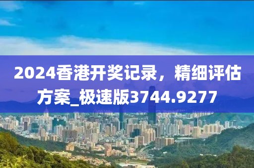 2024香港开奖记录，精细评估方案_极速版3744.9277