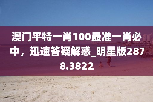 澳门平特一肖100最准一肖必中，迅速答疑解惑_明星版2878.3822