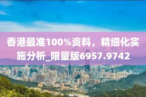 香港最准100%资料，精细化实施分析_限量版6957.9742
