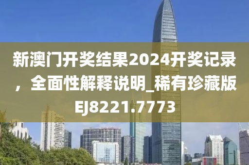新澳门开奖结果2024开奖记录，全面性解释说明_稀有珍藏版EJ8221.7773