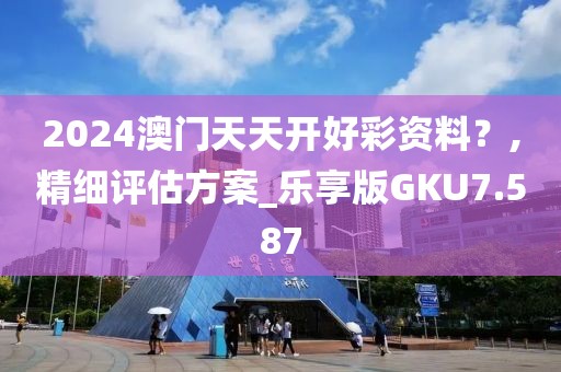 2024澳门天天开好彩资料？,精细评估方案_乐享版GKU7.587