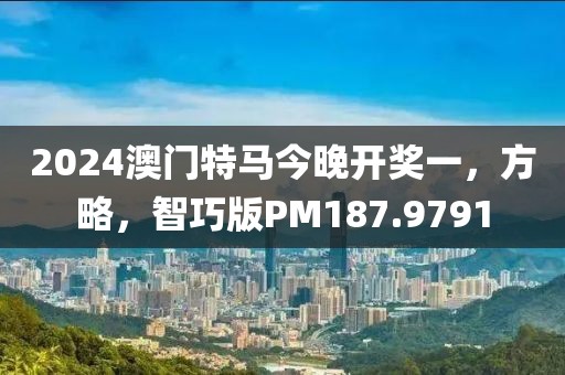 2024澳门特马今晚开奖一，方略，智巧版PM187.9791