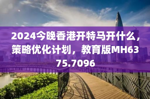 2024今晚香港开特马开什么，策略优化计划，教育版MH6375.7096