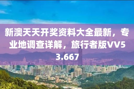 新澳天天开奖资料大全最新，专业地调查详解，旅行者版VV53.667