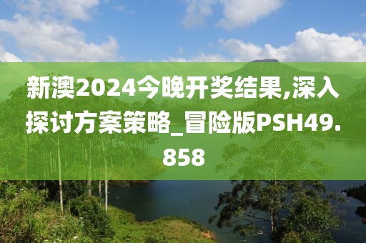 新澳2024今晚开奖结果,深入探讨方案策略_冒险版PSH49.858