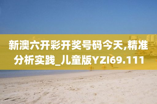 新澳六开彩开奖号码今天,精准分析实践_儿童版YZI69.111